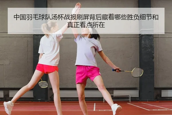 中国羽毛球队汤杯战报刷屏背后藏着哪些胜负细节和真正看点所在