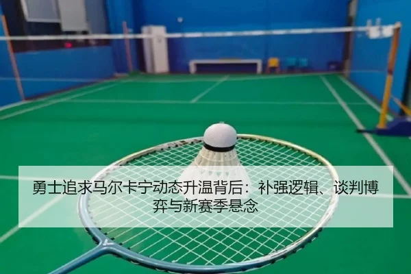 勇士追求马尔卡宁动态升温背后：补强逻辑、谈判博弈与新赛季悬念